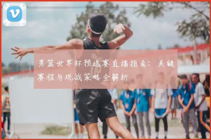 男篮世界杯预选赛直播指南:关键赛程与观战策略全解析