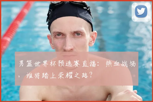 男篮世界杯预选赛直播:热血战场,谁将踏上荣耀之路?