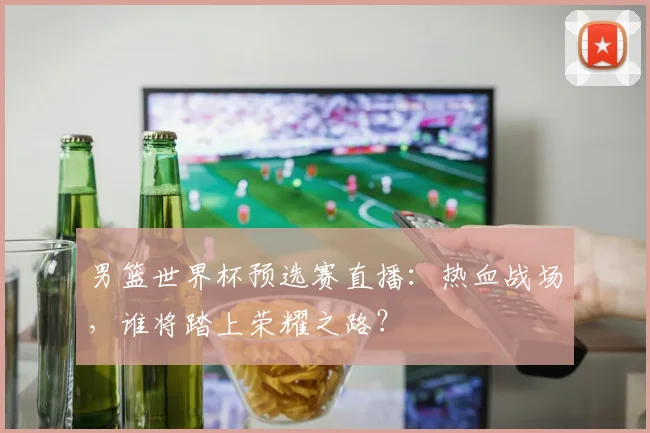 男篮世界杯预选赛直播:热血战场,谁将踏上荣耀之路?
