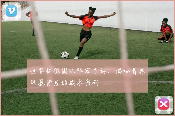 世界杯德国队阵容专访：揭秘青春风暴背后的战术密码