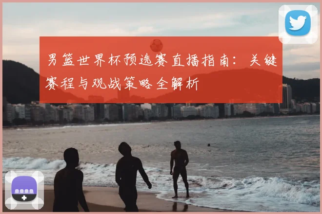 男篮世界杯预选赛直播指南：关键赛程与观战策略全解析
