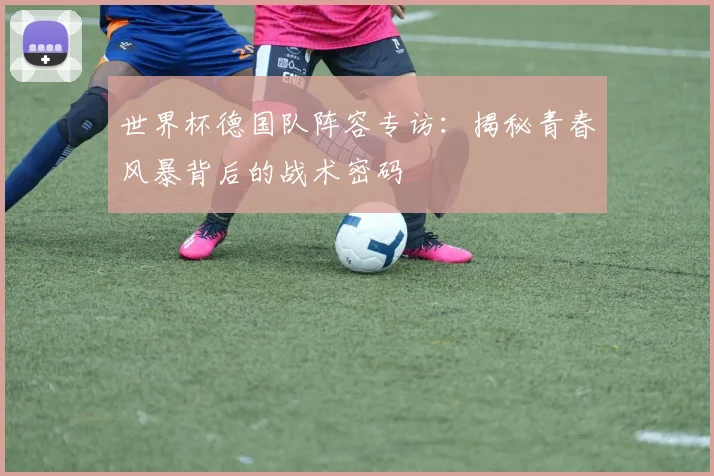 世界杯德国队阵容专访：揭秘青春风暴背后的战术密码